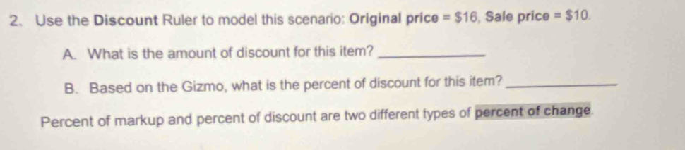 Use the Discount Ruler to model this scenario: Original price =$16 , Sale price =$10. 
A. What is the amount of discount for this item?_ 
B. Based on the Gizmo, what is the percent of discount for this item?_ 
Percent of markup and percent of discount are two different types of percent of change.