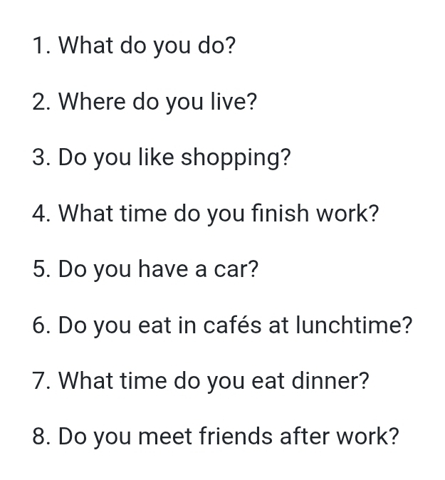 What do you do? 
2. Where do you live? 
3. Do you like shopping? 
4. What time do you finish work? 
5. Do you have a car? 
6. Do you eat in cafés at lunchtime? 
7. What time do you eat dinner? 
8. Do you meet friends after work?