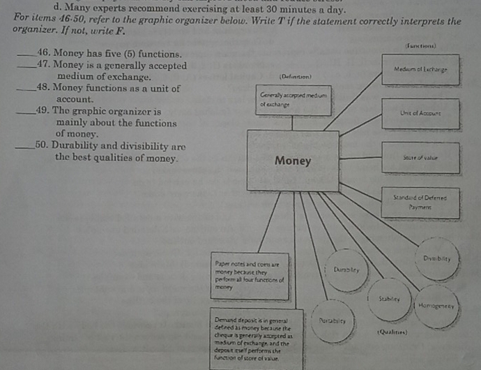 Many experts recommend exercising at least 30 minutes a day. 
For items 46-50, refer to the graphic organizer below. Write T if the statement correctly interprets the 
organizer. If not, write F. 
_46. Moncy has five (5) functions. 
_47. Money is a generally accepted 
medium of exchange. 
_48. Money functions as a unit of 
account. 
_49. The graphic organizer is 
mainly about the functions 
of money. 
_50. Durability and divisibility are 
the best qualities of money. 
function of store of value