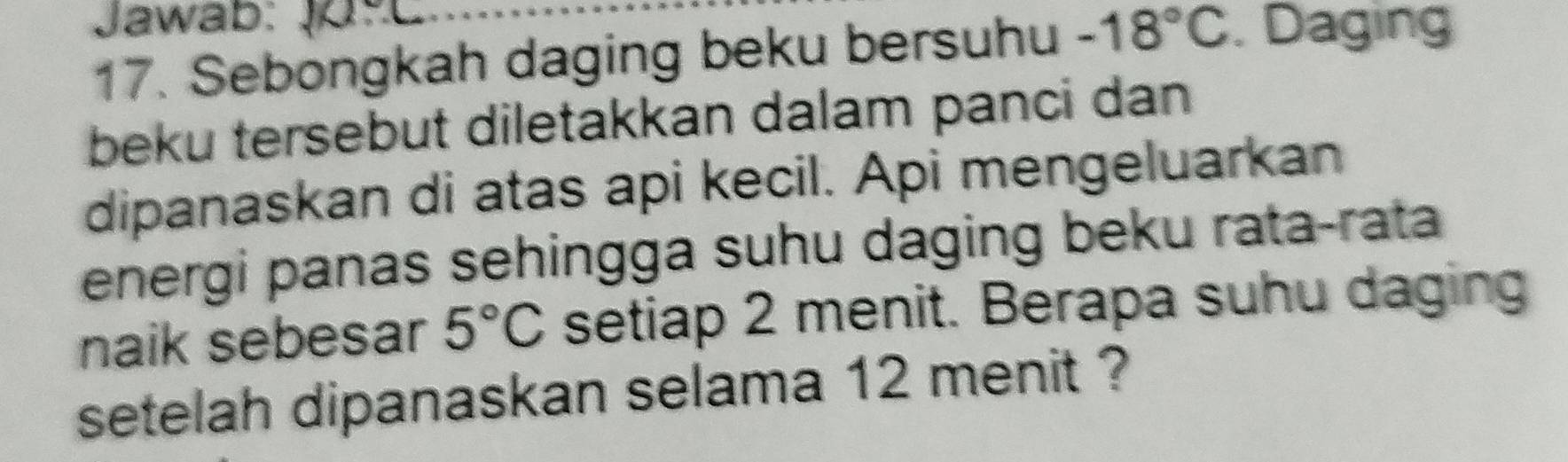 Jawab: 
17. Sebongkah daging beku bersuhu -18°C. Daging 
beku tersebut diletakkan dalam panci dan 
dipanaskan di atas api kecil. Api mengeluarkan 
energi panas sehingga suhu daging beku rata-rata 
naik sebesar 5°C setiap 2 menit. Berapa suhu daging 
setelah dipanaskan selama 12 menit ?