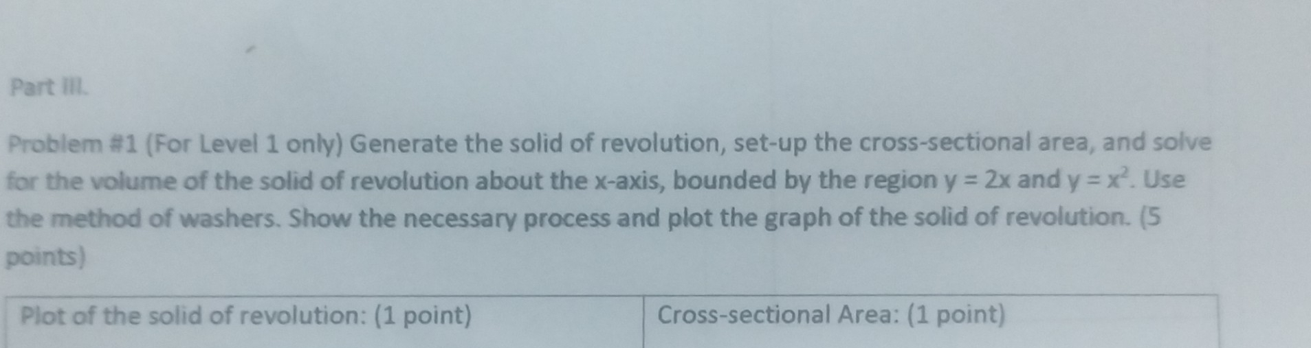 Part IIl.
Problem #1 (For Level 1 only) Generate the solid of revolution, set-up the cross-sectional area, and solve
for the volume of the solid of revolution about the x-axis, bounded by the region y=2x and y=x^2. Use
the method of washers. Show the necessary process and plot the graph of the solid of revolution. (5
points)
Plot of the solid of revolution: (1 point) Cross-sectional Area: (1 point)