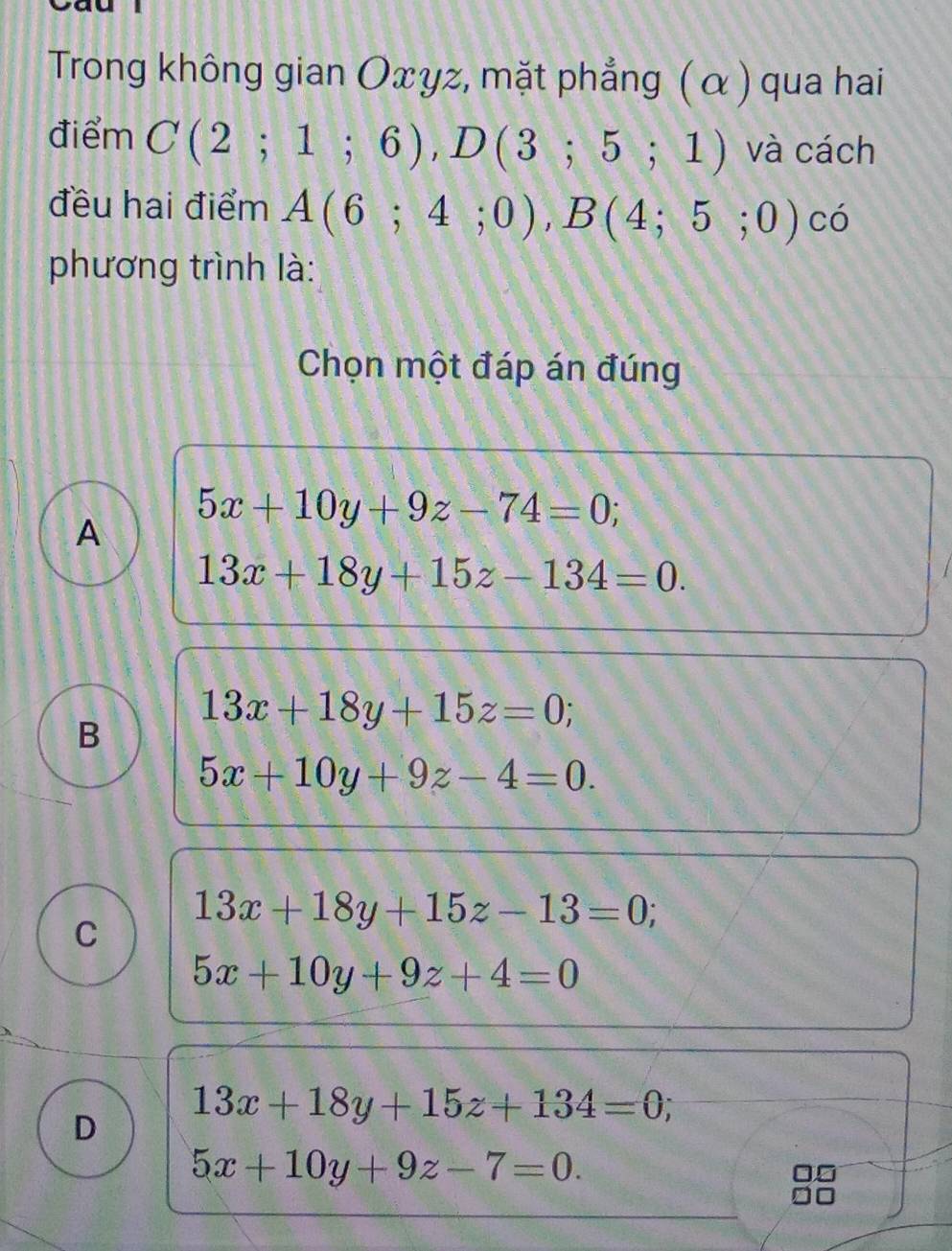 Trong không gian Oxyz, mặt phẳng ( α ) qua hai
điểm C(2;1;6), D(3;5;1) và cách
đều hai điểm A(6;4;0), B(4;5;0) có
phương trình là:
Chọn một đáp án đúng
A 5x+10y+9z-74=0;
13x+18y+15z-134=0.
B
13x+18y+15z=0;
5x+10y+9z-4=0.
C 13x+18y+15z-13=0
5x+10y+9z+4=0
D 13x+18y+15z+134=0;
5x+10y+9z-7=0.