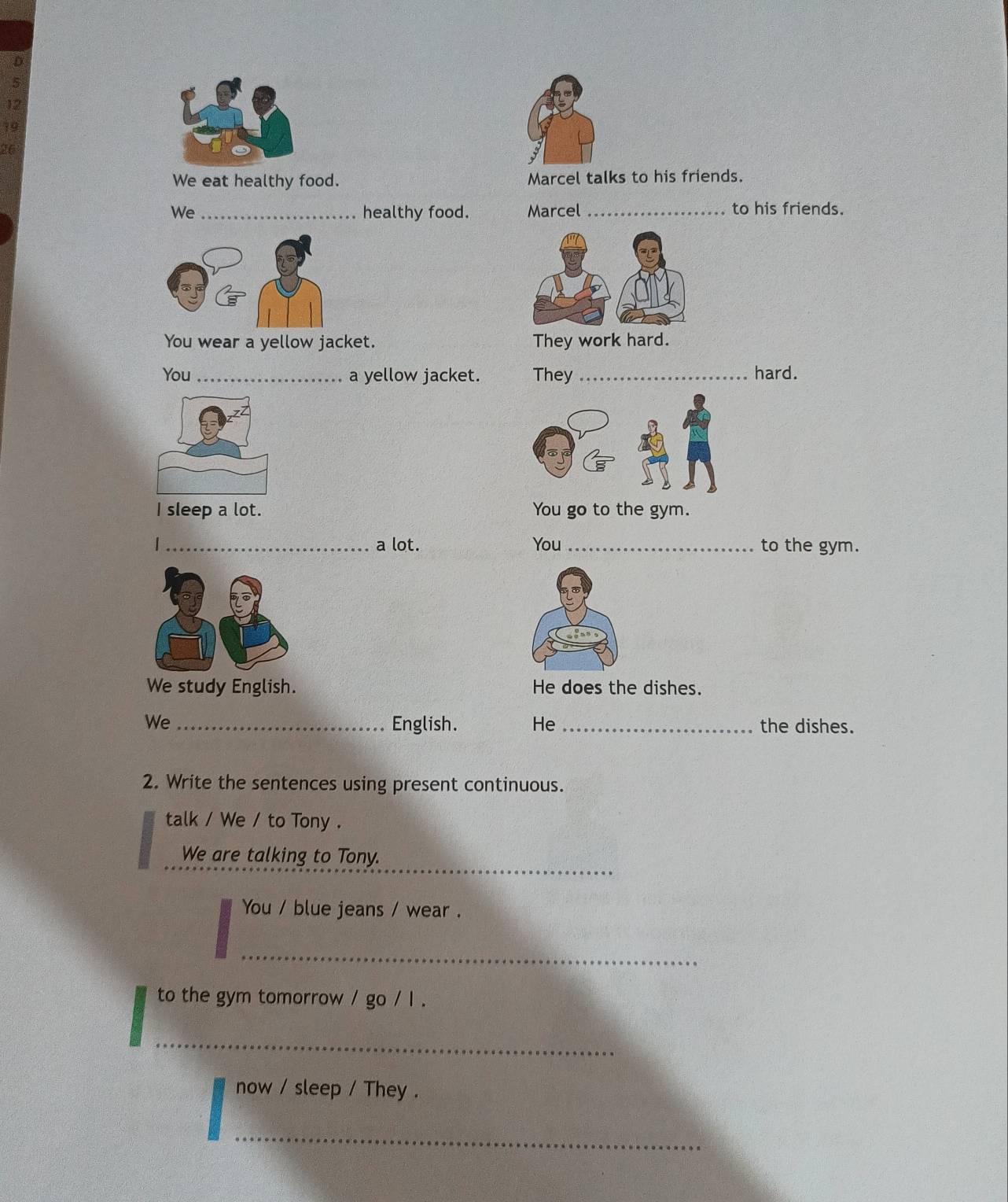 12 
19 
26 
We eat healthy food. Marcel talks to his friends. 
We _healthy food. Marcel_ to his friends. 
You wear a yellow jacket. 
You _a yellow jacket. They _hard. 
I sleep a lot. You go to the gym. 
_a lot. You _to the gym. 
We study English. He does the dishes. 
We _English. He_ the dishes. 
2. Write the sentences using present continuous. 
talk / We / to Tony . 
_ 
We are talking to Tony. 
You / blue jeans / wear . 
_ 
to the gym tomorrow / go / l . 
_ 
now / sleep / They . 
_