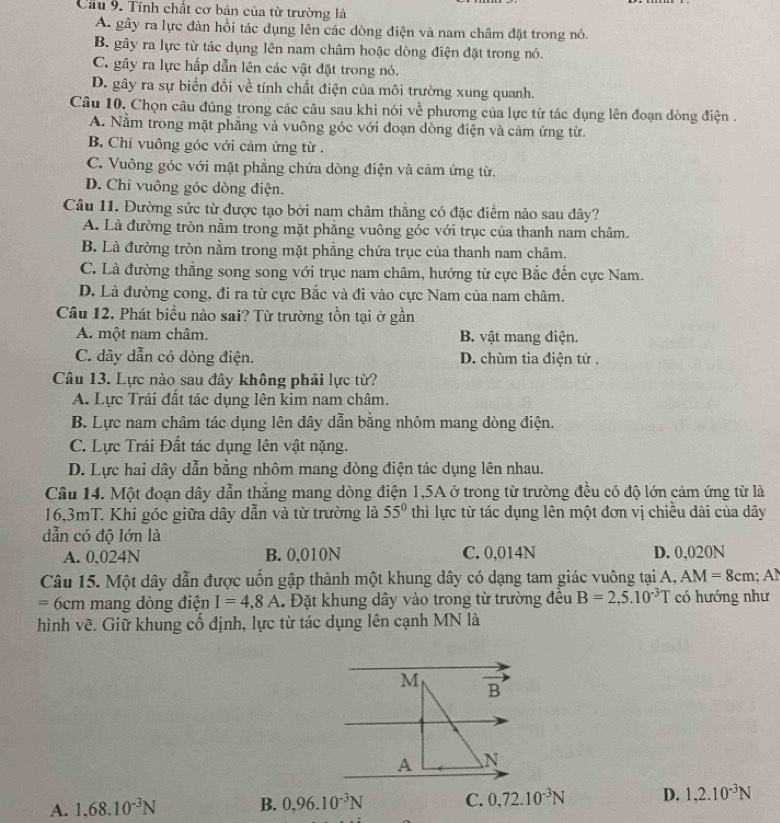 Cầu 9. Tính chất cơ bản của từ trường là
A. gây ra lực đàn hồi tác dụng lên các dòng điện và nam châm đặt trong nó.
B. gây ra lực từ tác dụng lên nam châm hoặc dòng điện đặt trong nó.
C. gây ra lực hấp dẫn lên các vật đặt trong nó.
D. gây ra sự biến đổi về tính chất điện của môi trường xung quanh.
Câu 10, Chọn câu đúng trong các câu sau khi nói về phương của lực từ tác dụng lên đoạn dòng điện .
A. Nằm trong mặt phẳng và vuông góc với đoạn dòng điện và cảm ứng từ.
B. Chi vuông góc với cảm ứng từ .
C. Vuông góc với mặt phẳng chứa dòng điện và cảm ứng từ.
D. Chỉ vuông góc dòng điện.
Câu 11. Đường sức từ được tạo bởi nam châm thẳng có đặc điểm nào sau đây?
A. Là đường tròn nằm trong mặt phẳng vuông góc với trục của thanh nam châm.
B. Là đường tròn nằm trong mặt phẳng chứa trục của thanh nam châm.
C. Là đường thẳng song song với trục nam châm, hướng từ cực Bắc đến cực Nam.
D. Là đường cong, đi ra từ cực Bắc và đi vào cực Nam của nam châm.
Câu 12. Phát biểu nào sai? Từ trường tồn tại ở gần
A. một nam châm. B. vật mang điện.
C. dây dẫn có dòng điện. D. chùm tia điện tử .
Câu 13. Lực nào sau đây không phải lực từ?
A. Lực Trái đất tác dụng lên kim nam châm.
B. Lực nam châm tác dụng lên dây dẫn bằng nhôm mang dòng điện.
C. Lực Trái Đất tác dụng lên vật nặng.
D. Lực hai dây dẫn bằng nhôm mang dòng điện tác dụng lên nhau.
Câu 14. Một đoạn dây dẫn thẳng mang dòng điện 1,5A ở trong từ trường đều có độ lớn cảm ứng từ là
16,3mT. Khi góc giữa dây dẫn và từ trường là 55° thì lực từ tác dụng lên một đơn vị chiều dài của dây
dẫn có độ lớn là
A. 0,024N B. 0,010N C. 0,014N D. 0,020N
Câu 15. Một dây dẫn được uốn gập thành một khung dây có dạng tam giác vuông tại A, AM=8cm;
=6cm mang dòng điện I=4,8A Đặt khung dây vào trong từ trường đều B=2,5.10^(-3)T có hướng như
hình vẽ. Giữ khung cố định, lực từ tác dụng lên cạnh MN là
M overline B
A N
A. 1.68.10^(-3)N B. 0.96.10^(-3)N C. 0,72.10^(-3)N D. 1,2.10^(-3)N