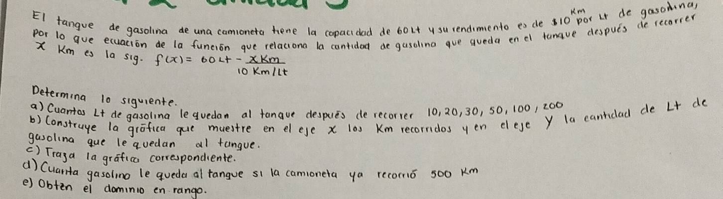 Km
EI tangue de gasolina de una camoneta hene la copacidad de 60Lt y su rendimento eo de 10 par Lt de gasomna) 
por 1o gue ecuacion de la funcion gue relaciona la cantidad de gusoling gue queda enel tanave después de recorrer
X Km es la sig. f(x)=60Lt- xkm/10km/lt 
Determing 10 siquiente. 
a) Cuantas Lt de gasolina leguedan al tanque despues de recorrer 10, 20, 30, 50, 100, 200
b) Construge la grafica que muestre en elese x 10s Km recorridos yen elese y la cantidad de Lt do 
gasolina que leavedan al tangue. 
() Traga la grafica correspondiente. 
d) Cuarta gasolino le queda al tangue si la camoneta ya recormó 500 km
e) Obten el dominio en rango.