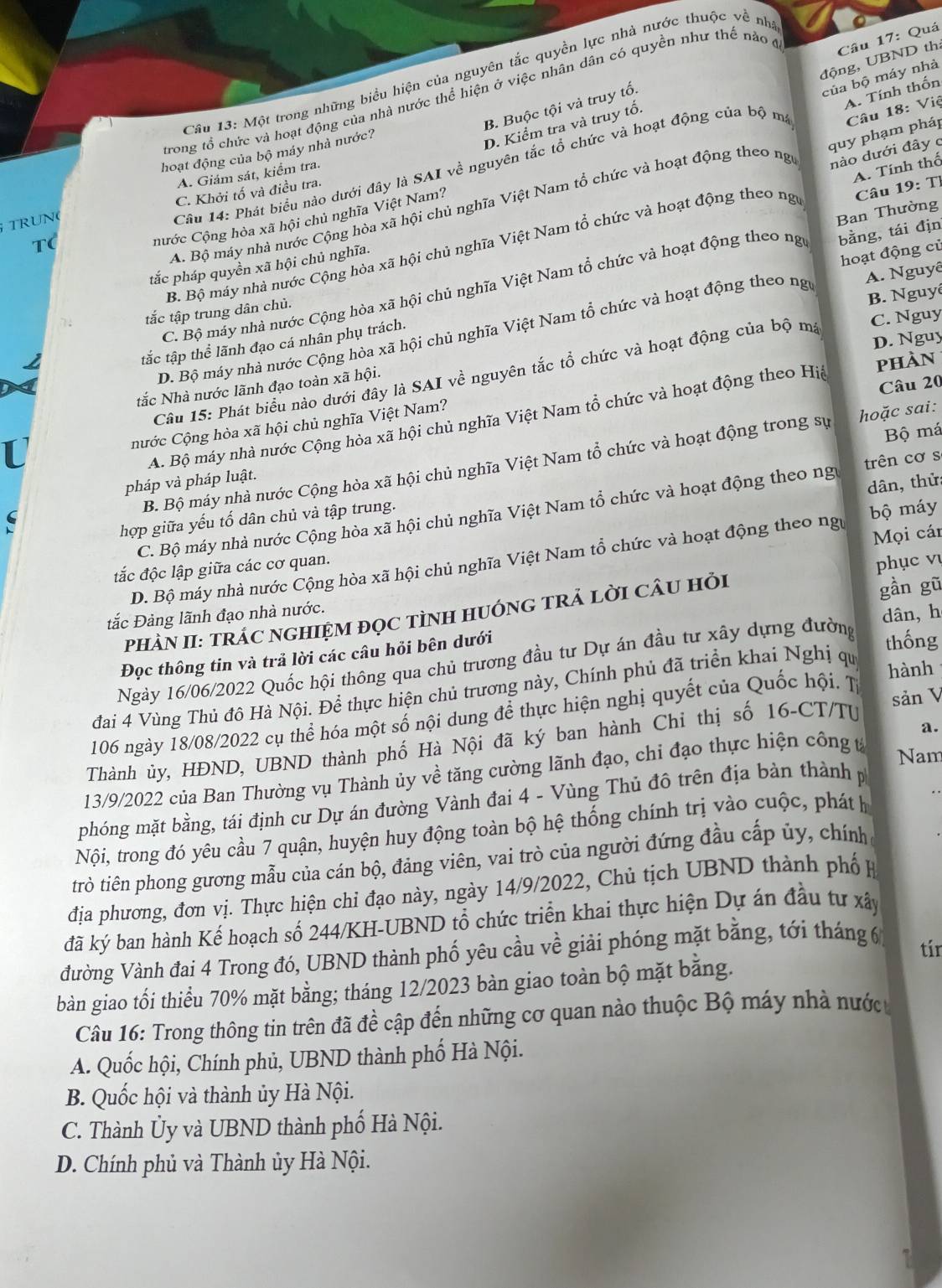 Quá
động, UBND th:
Câu 13: Một trong những biểu hiện của nguyên tắc quyền lực nhà nước thuộc về nh
của bộ máy nhà
A. Tính thốn
trong tổ chức và hoạt động của nhà nước thể hiện ở việc nhân dân có quyền như thế nào ở
B. Buộc tội và truy tổ.
hoạt động của bộ máy nhà nước?
D. Kiểm tra và truy tổ.
quy phạm pháp
Câu 14: Phát biểu nào dưới đây là SAI về nguyên tắc tổ chức và hoạt động của bộ ma
A. Giám sát, kiểm tra.
A. Bộ máy nhà nước Cộng hòa xã hội chủ nghĩa Việt Nam tổ chức và hoạt động theo ng Câu 18: Việ
nước Cộng hòa xã hội chủ nghĩa Việt Nam?
Câu 19: Tỉ
TRUN C. Khởi tố và điều tra.
B. Bộ máy nhà nước Cộng hòa xã hội chủ nghĩa Việt Nam tổ chức và hoạt động theo ng nào dưới đây c A. Tính thố
T(
tắc pháp quyền xã hội chủ nghĩa.
C. Bộ máy nhà nước Cộng hòa xã hội chủ nghĩa Việt Nam tổ chức và hoạt động theo ng bằng, tái địn Ban Thường
B. Nguyê
tắc tập thể lãnh đạo cá nhân phụ trách. hoạt động củ
tắc tập trung dân chủ.
D. Bộ máy nhà nước Cộng hòa xã hội chủ nghĩa Việt Nam tổ chức và hoạt động theo ngữ A. Nguyê
D. Nguy
phàn
tắc Nhà nước lãnh đạo toàn xã hội. C. Nguy
Câu 15: Phát biểu nào dưới đây là SAI về nguyên tắc tổ chức và hoạt động của bộ mạ
Câu 20
A. Bộ máy nhà nước Cộng hòa xã hội chủ nghĩa Việt Nam tổ chức và hoạt động theo Hiệ
nước Cộng hòa xã hội chủ nghĩa Việt Nam?
Bộ má
B. Bộ máy nhà nước Cộng hòa xã hội chủ nghĩa Việt Nam tổ chức và hoạt động trong sự hoặc sai:
pháp và pháp luật.
dân, thử:
C. Bộ máy nhà nước Cộng hòa xã hội chủ nghĩa Việt Nam tổ chức và hoạt động theo ng trên cơ s
hợp giữa yếu tố dân chủ và tập trung.
Mọi cán
D. Bộ máy nhà nước Cộng hòa xã hội chủ nghĩa Việt Nam tổ chức và hoạt động theo ngự bộ máy
tắc độc lập giữa các cơ quan.
gần gũ
tắc Đảng lãnh đạo nhà nước. phục vụ
dân,h
PHÀN II: TRÁC NGHIỆM đọC TÌNH HUÓNG TRẢ LờI CÂU Hỏi
Đọc thông tin và trả lời các câu hỏi bên dưới
Ngày 16/06/2022 Quốc hội thông qua chủ trương đầu tư Dự án đầu tư xây dựng đường thống
đai 4 Vùng Thủ đô Hà Nội. Để thực hiện chủ trương này, Chính phủ đã triển khai Nghị qu
hành
106 ngày 18/08/2022 cụ thể hóa một số nội dung để thực hiện nghị quyết của Quốc hội. T
a.
Thành ủy, HĐND, UBND thành phố Hà Nội đã ký ban hành Chỉ thị số 16-CT/TU sản V
13/9/2022 của Ban Thường vụ Thành ủy về tăng cường lãnh đạo, chi đạo thực hiện công t
Nam
phóng mặt bằng, tái định cư Dự án đường Vành đai 4 - Vùng Thủ đô trên địa bàn thành p
Nội, trong đó yêu cầu 7 quận, huyện huy động toàn bộ hệ thống chính trị vào cuộc, phát h
trò tiên phong gương mẫu của cán bộ, đảng viên, vai trò của người đứng đầu cấp ủy, chính
địa phương, đơn vị. Thực hiện chỉ đạo này, ngày 14/9/2022, Chủ tịch UBND thành phố H
đã ký ban hành Kế hoạch số 244/KH-UBND tổ chức triển khai thực hiện Dự án đầu tư xây
đường Vành đai 4 Trong đó, UBND thành phố yêu cầu về giải phóng mặt bằng, tới tháng 6 tír
bàn giao tối thiểu 70% mặt bằng; tháng 12/2023 bàn giao toàn bộ mặt bằng.
Câu 16: Trong thông tin trên đã đề cập đến những cơ quan nào thuộc Bộ máy nhà nước 
A. Quốc hội, Chính phủ, UBND thành phố Hà Nội.
B. Quốc hội và thành ủy Hà Nội.
C. Thành Ủy và UBND thành phố Hà Nội.
D. Chính phủ và Thành ủy Hà Nội.