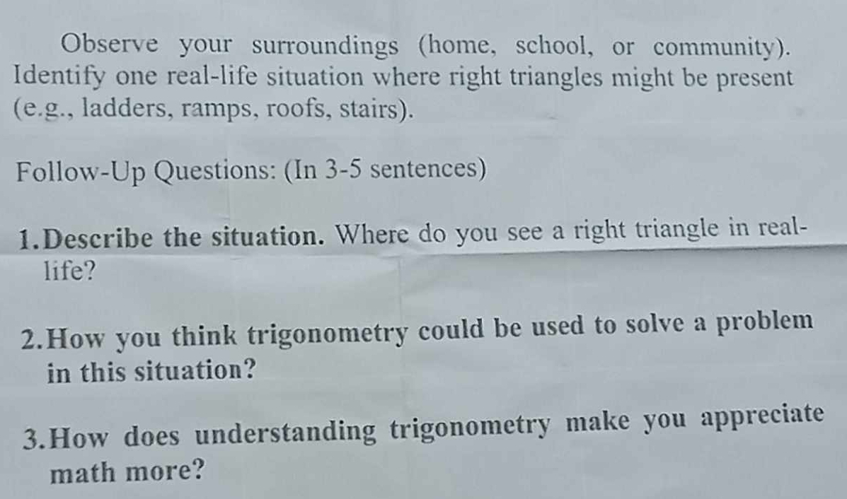 Observe your surroundings (home, school, or community). 
Identify one real-life situation where right triangles might be present 
(e.g., ladders, ramps, roofs, stairs). 
Follow-Up Questions: (In 3-5 sentences) 
1.Describe the situation. Where do you see a right triangle in real- 
life? 
2.How you think trigonometry could be used to solve a problem 
in this situation? 
3.How does understanding trigonometry make you appreciate 
math more?