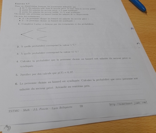 Exercico 5.7 
Dansa sus clépartesnent français, les statistiques indispent que 
* 2 snariés su ns dans le secteur prive le rete dans le sr te us i d 
tai les sulsries du sesteur arivé. à sost seloue 
parnai les salarsés du secteur publie, 15 % sosa syadiquès. 
On note les évérenents On choisit une personne au hasard parmi les salariés de ce dépariement. 
A s la personne choisie au hasard est salariée du secresr prive
S=10 rsnne choide au husard est syndiquée 
1. Compléter l'arbre ci-dessous par des événements et des probabilités
15
_ 
2. A quelle probabilité correspond la valeur 5 %?_ 
_ 
3. A quelle probabilité correspond la valeur 15 %?_ 
_ 
4. Calculer la probabilité que la personne choisie au hasard soit salariée du secteur privé et 
syndiquée. 
_ 
_ 
5. Justifier par des calculs que p(S)=0.07. 
_ 
6. La personne choisie au hasard est syndiquée. Calculer la probabilité que cette personne soit 
_ 
salariée du secteur privé. Arrondir au centième près. 
_ 
_ 
TSTMG - Math - J.L. Poncin - Lycée Bellepierre 59 http://mimathazot.jimdo.com/