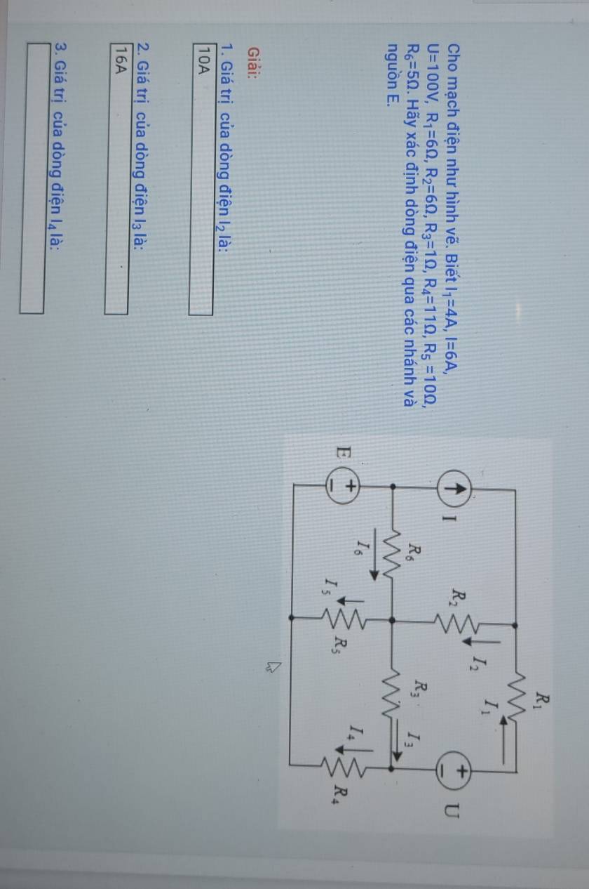 Cho mạch điện như hình vẽ. Biết I_1=4A,I=6A,
U=100V,R_1=6Omega ,R_2=6Omega ,R_3=1Omega ,R_4=11Omega ,R_5=10Omega ,
R_6=5Omega 2. Hãy xác định dòng điện qua các nhánh và
nguồn E.
Giải:
1. Giá trị của dòng điện l_2 là:
10A
2. Giá trị của dòng điện l₃ là:
16A
3. Giá trị của dòng điện l_4 là: