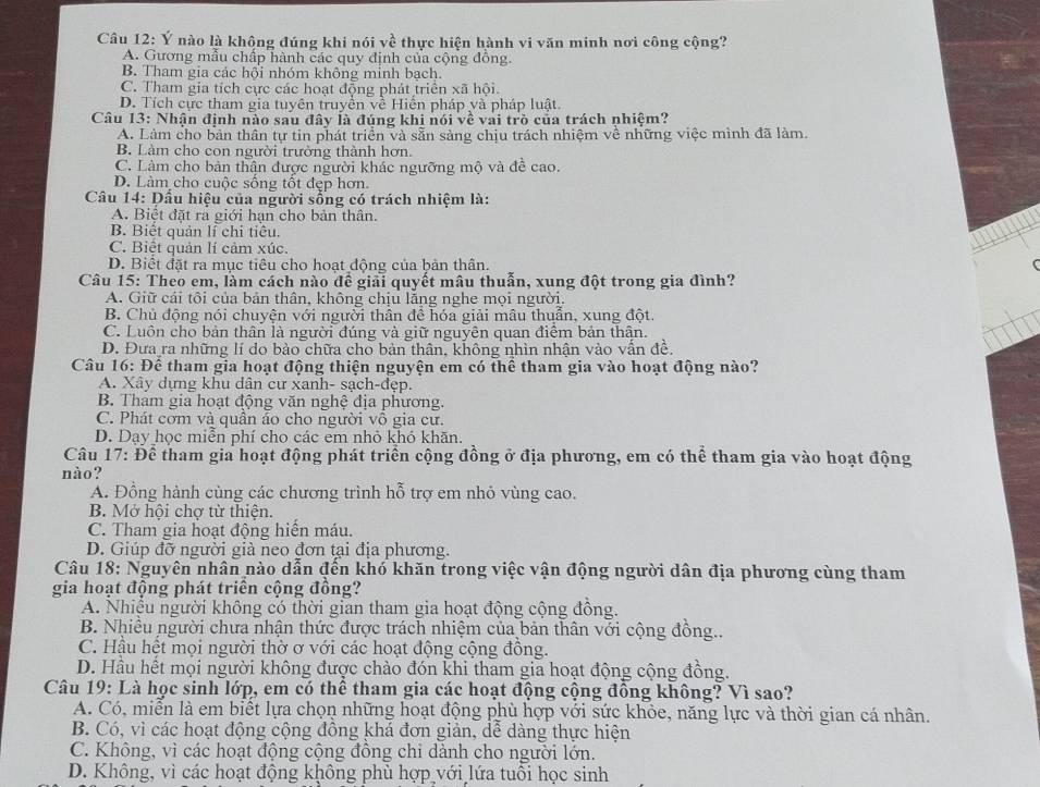 Ý nào là không đúng khi nói vwidehat e thực hiện hành vi văn minh nơi công cộng?
A. Gương mẫu chấp hành các quy định của cộng đồng.
B. Tham gia các hội nhóm không minh bạch.
C. Tham gia tích cực các hoạt động phát triển xã hội.
D. Tích cực tham gia tuyên truyền về Hiển pháp và pháp luật.
Câu 13: Nhận định nào sau đây là đúng khi nói về vai trò của trách nhiệm?
A. Làm cho bản thân tự tin phát triển và sẵn sảng chịu trách nhiệm về những việc mình đã làm.
B. Làm cho con người trưởng thành hơn.
C. Làm cho bản thân được người khác ngưỡng mộ và đề cao.
D. Làm cho cuộc sống tốt đẹp hơn.
Câu 14: Đấu hiệu của người sống có trách nhiệm là:
A. Biệt đặt ra giới hạn cho bản thân.
B. Biệt quản lí chi tiêu.
C. Biết quản lí cảm xúc.
D. Biết đặt ra mục tiêu cho hoạt động của bản thân.
Câu 15: Theo em, làm cách nào để giải quyết mâu thuẫn, xung đột trong gia đình?
A. Giữ cái tôi của bản thân, không chịu lằng nghe mọi người.
B. Chủ động nói chuyện với người thần để hóa giải mâu thuẫn, xung đột.
C. Luôn cho bản thân là người đúng và giữ nguyên quan điểm bản thận.
D. Đưa ra những lí do bảo chữa cho bản thân, không nhìn nhận vào vấn đề.
Câu 16: Để tham gia hoạt động thiện nguyện em có thể tham gia vào hoạt động nào?
A. Xây dựng khu dân cư xanh- sạch-đẹp.
B. Tham gia hoạt động văn nghệ địa phương.
C. Phát cơm và quần ảo cho người vô gia cư.
D. Dạy học miễn phí cho các em nhỏ khó khãn.
Câu 17: Để tham gia hoạt động phát triển cộng đồng ở địa phương, em có thể tham gia vào hoạt động
nào?
A. Đồng hành cùng các chương trình hỗ trợ em nhỏ vùng cao.
B. Mở hội chợ từ thiện.
C. Tham gia hoạt động hiến máu.
D. Giúp đỡ người già neo đơn tại địa phương.
Câu 18: Nguyên nhân nào dẫn đến khó khăn trong việc vận động người dân địa phương cùng tham
gia hoạt động phát triển cộng đồng?
A. Nhiều người không có thời gian tham gia hoạt động cộng đồng.
B. Nhiều người chưa nhận thức được trách nhiệm của bản thân với cộng đồng..
C. Hầu hết mọi người thờ ơ với các hoạt động cộng đồng.
D. Hầu hết mọi người không được chào đón khi tham gia hoạt động cộng đồng.
Câu 19: Là học sinh lớp, em có thể tham gia các hoạt động cộng đồng không? Vì sao?
A. Có, miển là em biết lựa chọn những hoạt động phù hợp với sức khỏe, năng lực và thời gian cá nhân.
B. Có, vì các hoạt động cộng đồng khá đơn giản, dễ dàng thực hiện
C. Không, vì các hoạt động cộng đông chỉ dành cho người lớn.
D. Không, vì các hoạt động không phù hợp với lứa tuổi học sinh