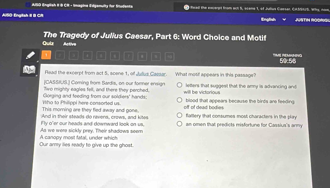 AISD English II B CR - Imagine Edgenuity for Students Read the excerpt from act 5, scene 1, of Julius Caesar. CASSIUS. Why, now, 
AISD English II B CR JUSTIN RODRIGL 
English 
The Tragedy of Julius Caesar, Part 6: Word Choice and Motif 
Quiz Active 
1 a 5 . 。 70 TIME REMAINING 
59:56 
A Read the excerpt from act 5, scene 1, of Julius Caesar. What motif appears in this passage? 
[CASSIUS.] Coming from Sardis, on our former ensign letters that suggest that the army is advancing and 
Two mighty eagles fell, and there they perched, will be victorious 
Gorging and feeding from our soldiers' hands; 
blood that appears because the birds are feeding 
Who to Philippi here consorted us. off of dead bodies 
This morning are they fled away and gone, 
And in their steads do ravens, crows, and kites flattery that consumes most characters in the play 
Fly o'er our heads and downward look on us, an omen that predicts misfortune for Cassius's army 
As we were sickly prey. Their shadows seem 
A canopy most fatal, under which 
Our army lies ready to give up the ghost.