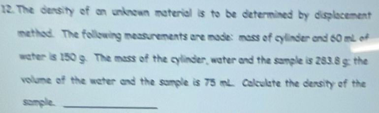 The density of an unknown material is to be determined by displacement 
method. The following measurements are made: mass of cylinder and 60 mL of 
water is 150 g. The mass of the cylinder, water and the sample is 283.8 g; the 
volume of the water and the sample is 75 mL. Calculate the density of the 
sample._