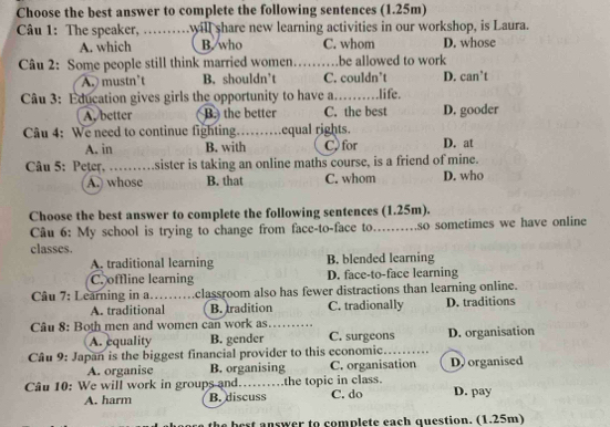 Choose the best answer to complete the following sentences (1.25m)
Câu 1: The speaker, …. will share new learning activities in our workshop, is Laura.
A. which B. who C. whom D. whose
Câu 2: Some people still think married women .be allowed to work
A. mustn't B. shouldn’t C. couldn’t D. can’t
Câu 3: Education gives girls the opportunity to have a. .... .life.
A. better B. the better C. the best D. gooder
Câu 4: We need to continue fighting ......... equal rights. C, for D. at
A. in B. with
Câu 5: Peter, …...sister is taking an online maths course, is a friend of mine.
A. whose B. that C. whom D. who
Choose the best answer to complete the following sentences (1.25m).
Câu 6: My school is trying to change from face-to-face to…….. .so sometimes we have online
classes.
A. traditional learning B. blended learning
C. offline learning D. face-to-face learning
Câu 7: Learning in a. classroom also has fewer distractions than learning online.
A. traditional B. tradition C. tradionally D. traditions
Câu 8: Both men and women can work as
A. equality B. gender C. surgeons D. organisation
Câu 9: Japan is the biggest financial provider to this economic. _D. organised
A. organise B. organising C. organisation
Câu 10: We will work in groups and……the topic in class. D. pay
A. harm B. discuss C. do
est answer to complete each question. (1.25m)