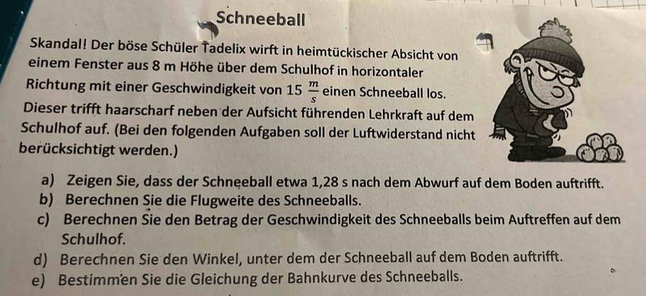 Schneeball 
Skandal! Der böse Schüler Tadelix wirft in heimtückischer Absicht von 
einem Fenster aus 8 m Höhe über dem Schulhof in horizontaler 
Richtung mit einer Geschwindigkeit von 15 m/s  einen Schneeball los. 
Dieser trifft haarscharf neben der Aufsicht führenden Lehrkraft auf dem 
Schulhof auf. (Bei den folgenden Aufgaben soll der Luftwiderstand nicht 
berücksichtigt werden.) 
a) Zeigen Sie, dass der Schneeball etwa 1,28 s nach dem Abwurf auf dem Boden auftrifft. 
b) Berechnen Sie die Flugweite des Schneeballs. 
c) Berechnen Sie den Betrag der Geschwindigkeit des Schneeballs beim Auftreffen auf dem 
Schulhof. 
d) Berechnen Sie den Winkel, unter dem der Schneeball auf dem Boden auftrifft. 
e) Bestimmen Sie die Gleichung der Bahnkurve des Schneeballs.