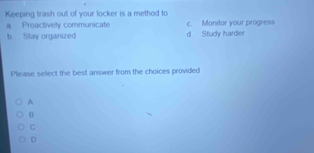 Keeping trash out of your locker is a method to
a. Proactively communicate c. Monitor your progress
b Stay organized d. Study harder
Please select the best answer from the choices provided
A
B
C
D