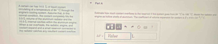 A certain car has 14.0 L of liquid coolant 
circulating at a temperature of 84°C through the Estimate how much coolant overflows to the reservoir if the system goes from 84°C 100°C Model the radislor and 
engine's coolling system. Assume that, in this 
normal condition, the coolant completely fills the engine as hollow shells of aluminum. The coefficient of volume expansion for coolant is beta =410* 10^(-8)/^circ C.
3.5-L volume of the aluminum radiator and the
10.5-L internal cavities within the aluminum engine 
When a car overheats, the radiator, engine, and μA
coolant expand and a small reservoir connected to 
? 
the radiator catches any resultant coolant overflow.
△ V= Value L