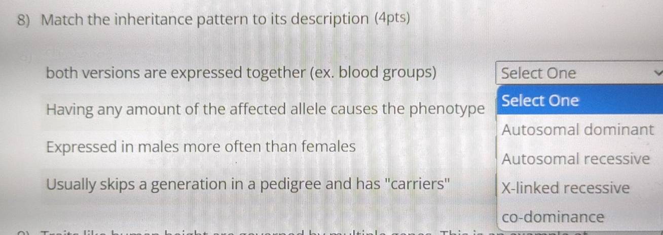 Match the inheritance pattern to its description (4pts)
both versions are expressed together (ex. blood groups) Select One
Having any amount of the affected allele causes the phenotype Select One
Autosomal dominant
Expressed in males more often than females
Autosomal recessive
Usually skips a generation in a pedigree and has "carriers" X-linked recessive
co-dominance