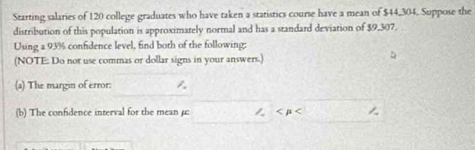 Starting salaries of 120 college graduates who have taken a statistics course have a mean of $44,304. Suppose the 
distribution of this population is approximately normal and has a standard deviation of $9,307. 
Using a 93% confidence level, find both of the following; 
(NOTE: Do not use commas or dollar signs in your answers.) 
(a) The margin of error: 
(b) The confidence interval for the mean μ :