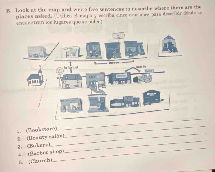 Look at the map and write five sentences to describe where there are the 
places asked. (Utilice el mapa y escriba cinco oraciones para describir dónde se 
encuentran los lugares que se piden) 
_ 
1. (Bookstore) 
_ 
_ 
2. (Beauty salón) 
_ 
_ 
3. (Bakery) 
4. (Barber shop) 
5. (Church)