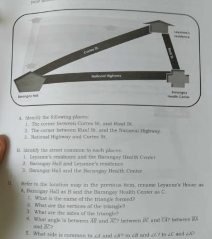 your ans 
A. Identify the following places: 
1. The corner between Cortes St. and Rizal St. 
2. The corner between Rizal St. and the National Highway 
3. National Highway and Cortes St. 
B. Identify the street common to each places: 
1. Leyanne's residence and the Barangay Health Center 
2. Barangay Hall and Leyanne's residence 
3. Barangay Hall and the Barangay Health Center 
II. Refer to the location map in the previous item, rename Leyanne's House as 
A, Barangay Hall as B and the Barangay Health Center as C
1. What is the name of the triangle formed? 
2. What are the vertices of the triangle? 
3. What are the sides of the triangle? 
4. What angle is between overline AB and overline AC ? between overline BC and overline CA? between overline BA
and overline BC 2 
5. What side is common to ∠ A and ∠ B ? to ∠ B and ∠ C? to ∠ C and ∠ A ?