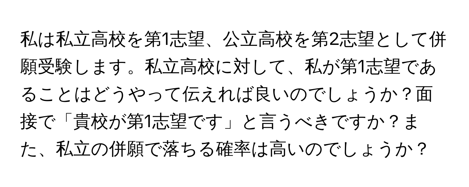 私は私立高校を第1志望、公立高校を第2志望として併願受験します。私立高校に対して、私が第1志望であることはどうやって伝えれば良いのでしょうか？面接で「貴校が第1志望です」と言うべきですか？また、私立の併願で落ちる確率は高いのでしょうか？