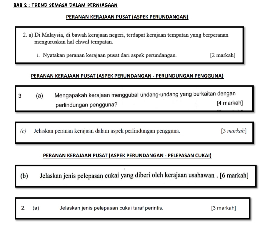 BAB 2 ： TREND SEMASA DALAM PERNIAGAAN 
PERANAN KERAJAAN PUSAT (ASPEK PERUNDANGAN) 
2. a) Di Malaysia, di bawah kerajaan negeri, terdapat kerajaan tempatan yang berperanan 
menguruskan hal ehwal tempatan. 
i. Nyatakan peranan kerajaan pusat dari aspek perundangan. [2 markah] 
PERANAN KERAJAAN PUSAT (ASPEK PERUNDANGAN - PERLINDUNGAN PENGGUNA) 
3 (a) Mengapakah kerajaan menggubal undang-undang yang berkaitan dengan 
perlindungan pengguna? [4 markah] 
(c) Jelaskan peranan kerajaan dalam aspek perlindungan pengguna. [3 markah] 
PERANAN KERAJAAN PUSAT (ASPEK PERUNDANGAN - PELEPASAN CUKAI) 
(b) Jelaskan jenis pelepasan cukai yang diberi oleh kerajaan usahawan . [6 markah] 
2. (a) Jelaskan jenis pelepasan cukai taraf perintis. [3 markah]