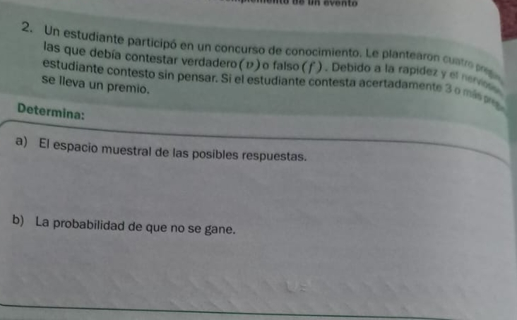 Un estudiante participó en un concurso de conocimiento. Le plantearon cuntre peg 
las que debía contestar verdadero (1) o falso (f). Debido a la rapidez y el nervoss 
estudiante contesto sin pensar. Si el estudiante contesta acertadamente 3 o mi 
se lleva un premio. 
Determina: 
a) El espacio muestral de las posibles respuestas. 
b) La probabilidad de que no se gane.