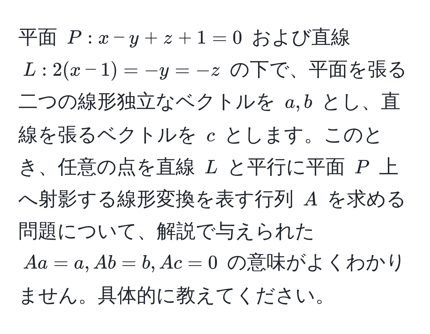 平面 ( P: x - y + z + 1 = 0 ) および直線 ( L: 2(x-1) = -y = -z ) の下で、平面を張る二つの線形独立なベクトルを ( a, b ) とし、直線を張るベクトルを ( c ) とします。このとき、任意の点を直線 ( L ) と平行に平面 ( P ) 上へ射影する線形変換を表す行列 ( A ) を求める問題について、解説で与えられた ( Aa = a, Ab = b, Ac = 0 ) の意味がよくわかりません。具体的に教えてください。