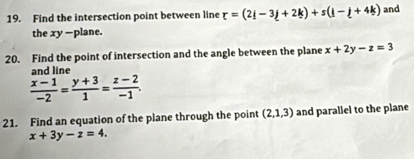 Find the intersection point between line r=(2_ i-3_ j+2_ k)+s(_ i-_ j+4k) and 
the xy -plane. 
20. Find the point of intersection and the angle between the plane x+2y-z=3
and line
 (x-1)/-2 = (y+3)/1 = (z-2)/-1 . 
21. Find an equation of the plane through the point (2,1,3) and parallel to the plane
x+3y-z=4.