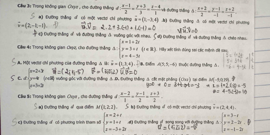 Trong không gian Oxyz , cho đường thắng ư:  (x-1)/2 = (y+3)/3 = (z-4)/1  và đường thắng △ : (x+2)/2 = (y-1)/-1 = (z+2)/-1 .
a) Đường thắng d có một vectơ chỉ phương vector u=(1;-3;4) .b) Đường thắng A có một vectơ chỉ phương
overline v=(2;-1;-1).
c) Đường thắng đ và đường thắng vuông góc với nhau, d) Đường thắng đ và đường thắng A chéo nhau.
Câu 4: Trong không gian Oxyz, cho đường thắng Delta :beginarrayl x=1+2t y=3+t z=4-5tendarray. ( (t∈ R).  Hãy xết tính đùng sai các mệnh đề sau.
A. Một vectơ chỉ phương của đường thắng △ là: overline u=(1;3;4). B. Điểm A(5;5;-6) thuộc đường thắng △.
C. d: beginarrayl x=2+3 y=4 z=3+2iendarray. (r∈R) vuông góc với đường thắng △ .D , Đường thắng △ cdt mặt phẳng (Oxz) tại điểm M(-5,0,19)
Câu 5: Trong không gian Oxyz , cho đường thắng ự:  (x-2)/1 = (y-1)/2 = (z+3)/2 .
a) Đường thắng ở qua điểm M(1;2;2). b) Đường thắng đ có một vectơ chỉ phương vector v=(2;4;4).
c) Đường thắng đ có phương trình tham s5beginarrayl x=2+t y=1+t z=-3+2tendarray. .d) Đường thắng ợ song song với đường thắng △ :beginarrayl x=3-t y=2-2t. z=-1-2tendarray.