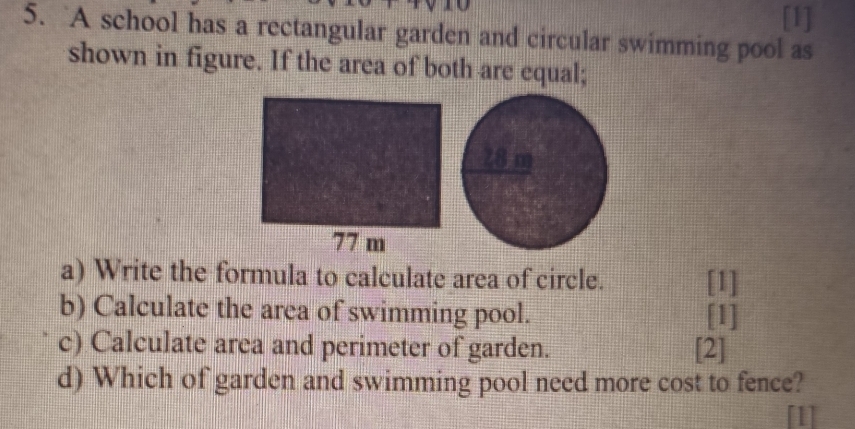 [1] 
5. A school has a rectangular garden and circular swimming pool as 
shown in figure. If the area of both are equal; 
a) Write the formula to calculate area of circle. [1] 
b) Calculate the area of swimming pool. [1] 
c) Calculate area and perimeter of garden. [2] 
d) Which of garden and swimming pool need more cost to fence?