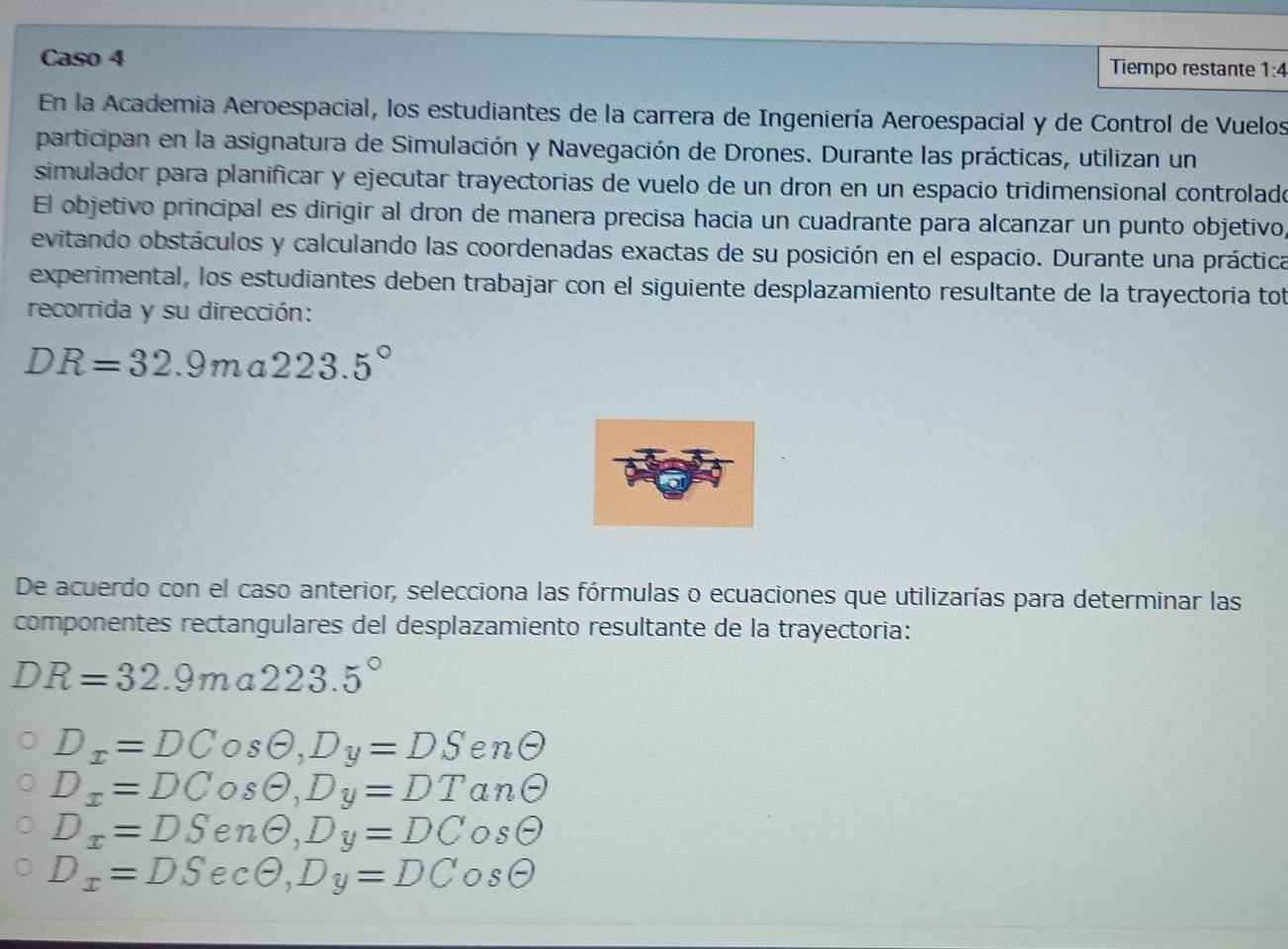 Caso 4 Tiempo restante 1:4 
En la Academia Aeroespacial, los estudiantes de la carrera de Ingeniería Aeroespacial y de Control de Vuelos
participan en la asignatura de Simulación y Navegación de Drones. Durante las prácticas, utilizan un
simulador para planificar y ejecutar trayectorias de vuelo de un dron en un espacio tridimensional controlado
El objetivo principal es dirigir al dron de manera precisa hacia un cuadrante para alcanzar un punto objetivo,
evitando obstáculos y calculando las coordenadas exactas de su posición en el espacio. Durante una práctica
experimental, los estudiantes deben trabajar con el siguiente desplazamiento resultante de la trayectoria tot
recorrida y su dirección:
DR=32.9ma223.5°
De acuerdo con el caso anterior, selecciona las fórmulas o ecuaciones que utilizarías para determinar las
componentes rectangulares del desplazamiento resultante de la trayectoria:
DR=32.9ma223.5°
D_x=DCosθ , D_y=DSenθ
D_x=DCosθ , D_y=DTan ∈
D_x=DSenθ , D_y=DCosθ
D_x=DSecθ , D_y=DCosθ