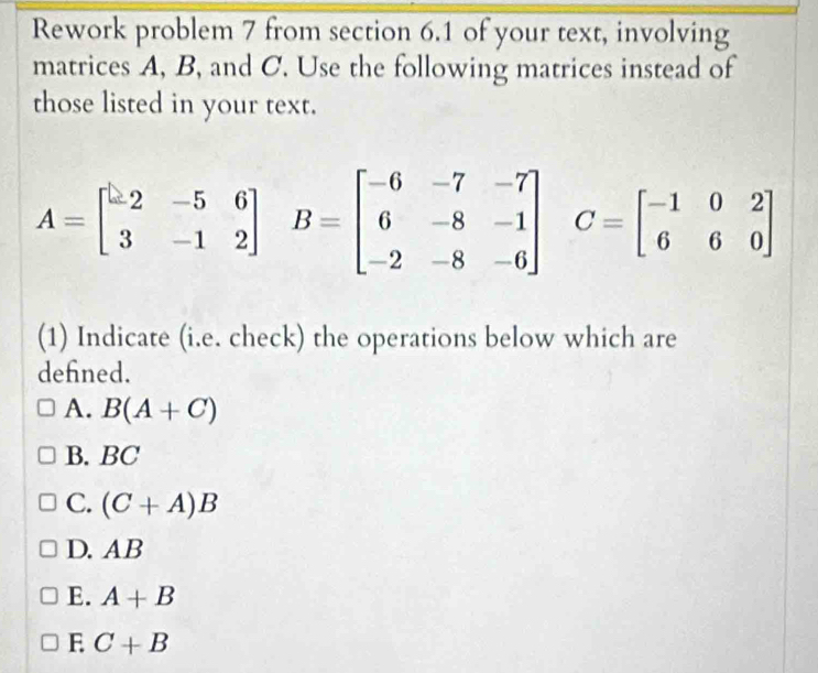 Rework problem 7 from section 6.1 of your text, involving
matrices A, B, and C. Use the following matrices instead of
those listed in your text.
A=beginbmatrix -2&-5&6 3&-1&2endbmatrix B=beginbmatrix -6&-7&-7 6&-8&-1 -2&-8&-6endbmatrix C=beginbmatrix -1&0&2 6&6&0endbmatrix
(1) Indicate (i.e. check) the operations below which are
defned.
A. B(A+C)
B. BC
C. (C+A)B
D. AB
E. A+B
E C+B