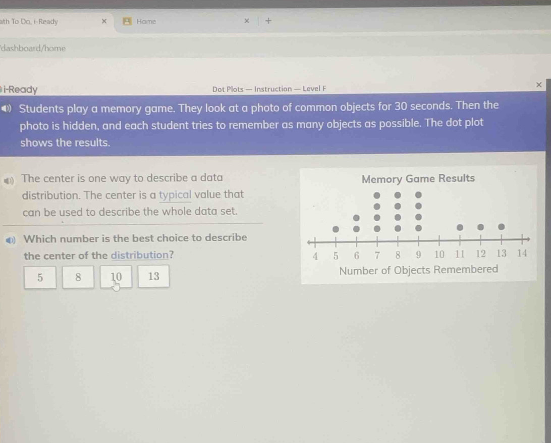 ath To Do, i-Ready × Hame +
dashboard/home
i-Ready Dot Plots — Instruction — Level F
×
• Students play a memory game. They look at a photo of common objects for 30 seconds. Then the
photo is hidden, and each student tries to remember as many objects as possible. The dot plot
shows the results.
) The center is one way to describe a data
distribution. The center is a typical value that
can be used to describe the whole data set.
④) Which number is the best choice to describe
the center of the distribution?
5 8 10 13