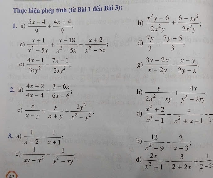 Thực hiện phép tính (từ Bài 1 đến Bài 3):
b)
1. a)  (5x-4)/9 + (4x+4)/9 ;  (x^2y-6)/2x^2y + (6-xy^2)/2x^2y ;
c)  (x+1)/x^2-5x + (x-18)/x^2-5x + (x+2)/x^2-5x ; d)  7y/3 - (7y-5)/3 ;
e)  (4x-1)/3xy^2 - (7x-1)/3xy^2 ;  (3y-2x)/x-2y - (x-y)/2y-x .
g)
2. a)  (4x+2)/4x-4 + (3-6x)/6x-6 ;
b)  y/2x^2-xy + 4x/y^2-2xy ;
c)  x/x-y + y/x+y + 2y^2/x^2-y^2 ;
d)  (x^2+2)/x^3-1 + x/x^2+x+1 +frac 1
3. a)  1/x-2 - 1/x+1 ; b)  12/x^2-9 - 2/x-3 ;
c)  1/xy-x^2 - 1/y^2-xy ;
d)  2x/x^2-1 - 3/2+2x + 1/2-2x 
4