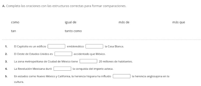 Completa las oraciones con las estructuras correctas para formar comparaciones.
como igual de más de más que
tan tanto como
1. El Capitolio es un edificio □ emblemático □ la Casa Blanca.
2. El Oeste de Estados Unidos es □ accidentado que México.
3. La zona metropolitana de Ciudad de México tiene □ 20 millones de habitantes.
4.La Revolución Mexicana duró □ la conquista del imperio azteca.
5. En estados como Nuevo México y California, la herencia hispana ha influido □ la herencia anglosajona en la
cultura