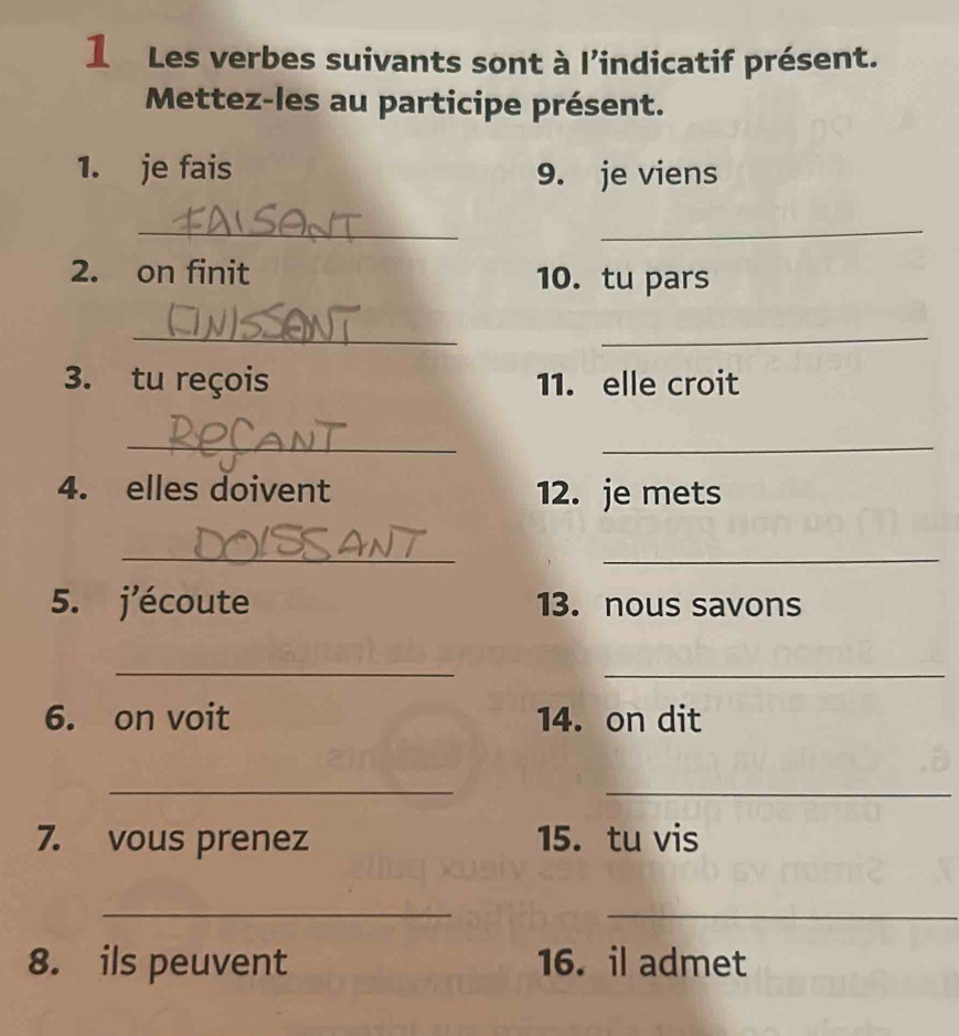 Les verbes suivants sont à l’indicatif présent. 
Mettez-les au participe présent. 
1. je fais 9. je viens 
_ 
_ 
2. on finit 10. tu pars 
_ 
_ 
3. tu reçois 11. elle croit 
_ 
_ 
4. elles doivent 12. je mets 
_ 
_ 
5. j'écoute 13. nous savons 
_ 
_ 
6. on voit 14. on dit 
_ 
_ 
7. vous prenez 15.tu vis 
__ 
8. ils peuvent 16. il admet