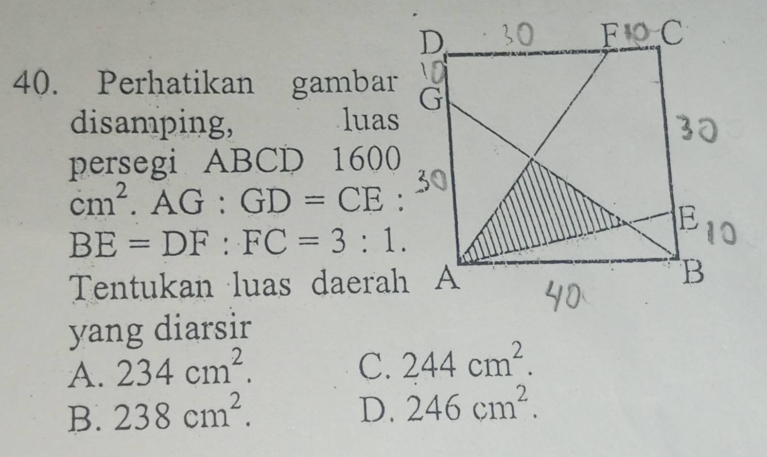 Perhatikan gambar
disamping, luas
persegi ABCD 1600
cm^2. AG:GD=CE
BE=DF:FC=3:1. 
Tentukan luas daerah A
yang diarsir
A. 234cm^2.
C. 244cm^2.
B. 238cm^2.
D. 246cm^2.