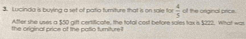 Lucinda is buying a set of patio furniture that is on sale for  4/5  of the original price. 
After she uses a $50 gift certificate, the total cost before sales tax is $222. What was 
the original price of the patio furniture?