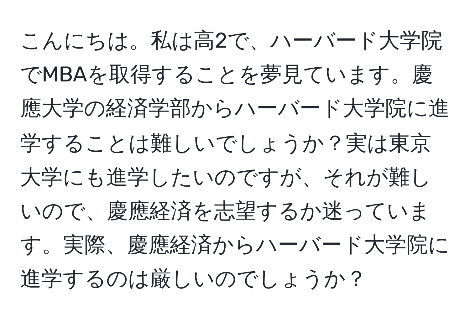 こんにちは。私は高2で、ハーバード大学院でMBAを取得することを夢見ています。慶應大学の経済学部からハーバード大学院に進学することは難しいでしょうか？実は東京大学にも進学したいのですが、それが難しいので、慶應経済を志望するか迷っています。実際、慶應経済からハーバード大学院に進学するのは厳しいのでしょうか？