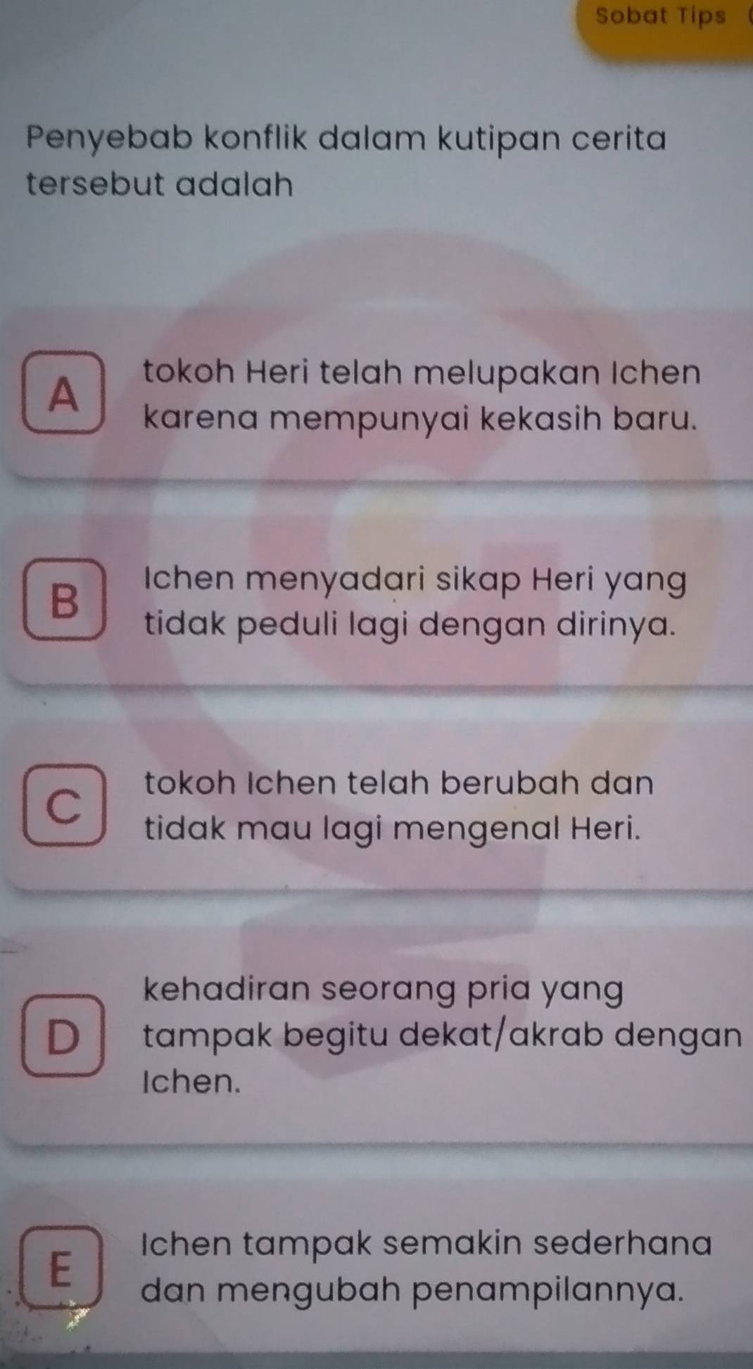 Sobat Tips
Penyebab konflik dalam kutipan cerita
tersebut adalah
A
tokoh Heri telah melupakan Ichen
karena mempunyai kekasih baru.
B
Ichen menyadari sikap Heri yang
tidak peduli lagi dengan dirinya.
C
tokoh Ichen telah berubah dan
tidak mau lagi mengenal Heri.
kehadiran seorang pria yang 
D tampak begitu dekat/akrab dengan
Ichen.
E
Ichen tampak semakin sederhana
dan mengubah penampilannya.