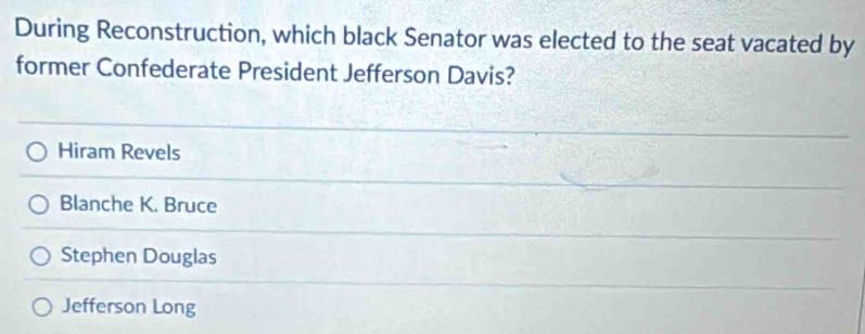 During Reconstruction, which black Senator was elected to the seat vacated by
former Confederate President Jefferson Davis?
Hiram Revels
Blanche K. Bruce
Stephen Douglas
Jefferson Long