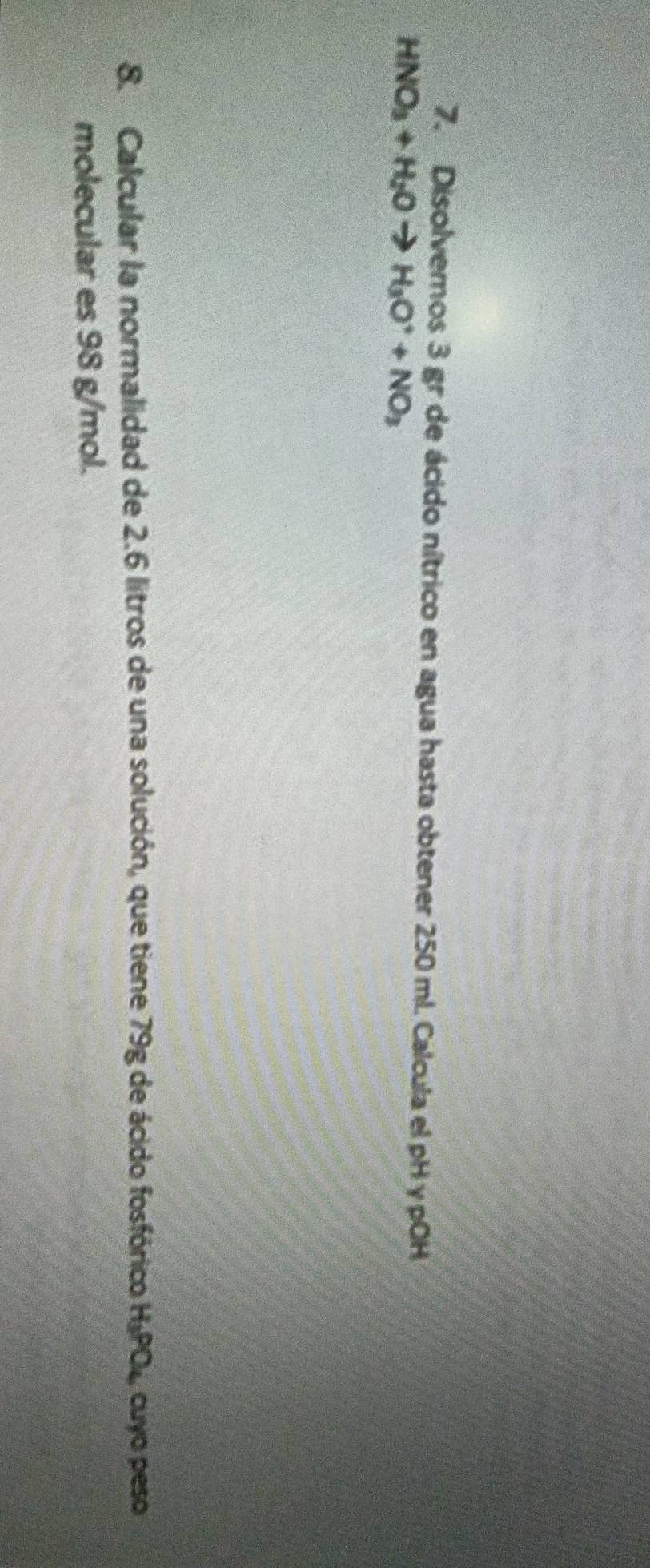 Disolveros 3 gr de ácido nítrico en agua hasta obtener 250 ml. Calcula el pH γ pOH
HNO_3+H_2Oto H_3O^++NO_3
8. Calcular la normalidad de 2.6 litros de una solución, que tiene 79g de ácido fosfórico H_3PO_4 cuyo peso 
molecular es 98 g/mol.