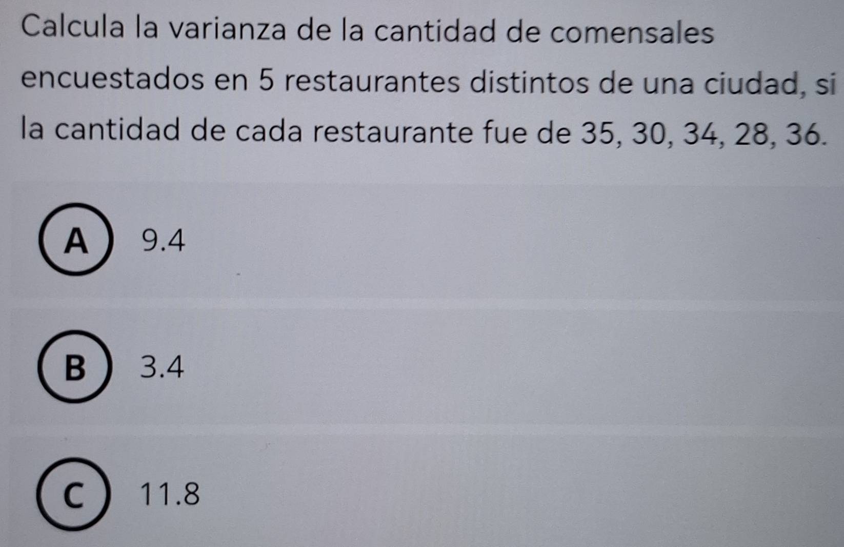 Calcula la varianza de la cantidad de comensales
encuestados en 5 restaurantes distintos de una ciudad, si
la cantidad de cada restaurante fue de 35, 30, 34, 28, 36.
A 9.4
B  3.4
C 11.8