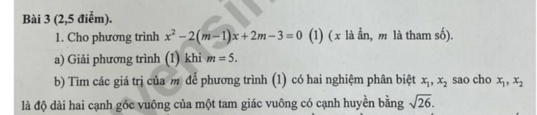 (2,5 điểm). 
1. Cho phương trình x^2-2(m-1)x+2m-3=0 (1) (x là ần, m là tham số). 
a) Giải phương trình (1) khi m=5. 
b) Tìm các giá trị của m để phương trình (1) có hai nghiệm phân biệt x_1, x_2 sao cho x_1, x_2
là độ dài hai cạnh góc vuông của một tam giác vuông có cạnh huyền bằng sqrt(26).