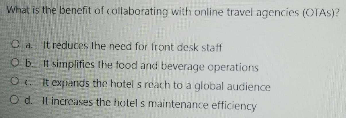 What is the benefit of collaborating with online travel agencies (OTAs)?
a. It reduces the need for front desk staff
b. It simplifies the food and beverage operations
c. It expands the hotel s reach to a global audience
d. It increases the hotel s maintenance efficiency