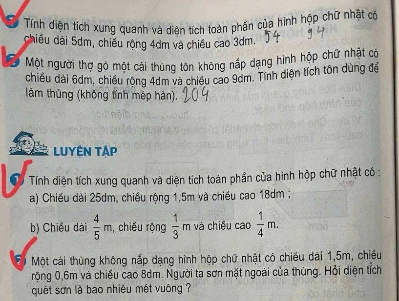 Tính diện tích xung quanh và diên tích toàn phần của hình hộp chữ nhật có 
chiều dài 5dm, chiều rộng 4dm và chiều cao 3dm. 
Một người thợ gỏ một cái thùng tôn không nắp dạng hình hộp chữ nhật có 
chiều dài 6dm, chiều rộng 4dm và chiều cao 9dm. Tính diện tích tôn dùng để 
làm thùng (không tính mép hàn). 
LUYÊN TậP 
Từ Tính diện tích xung quanh và diện tích toàn phần của hình hộp chữ nhật có : 
a) Chiều dài 25dm, chiều rộng 1, 5m và chiều cao 18dm; 
b) Chiều dài  4/5 m , chiều rộng  1/3 m và chiều cao  1/4 m. 
Đ Một cái thùng không nắp dạng hình hộp chữ nhật có chiều dài 1, 5m, chiều 
rộng 0,6m và chiều cao 8dm. Người ta sơn mặt ngoài của thùng. Hỏi diện tích 
quét sơn là bao nhiêu mét vuông ?