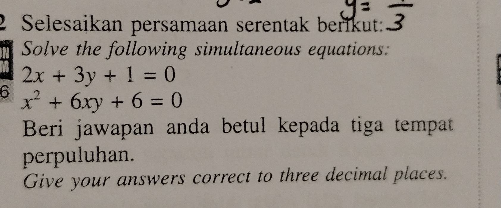 Selesaikan persamaan serentak berikut:
Solve the following simultaneous equations:
2x+3y+1=0
6 x^2+6xy+6=0
Beri jawapan anda betul kepada tiga tempat
perpuluhan.
Give your answers correct to three decimal places.