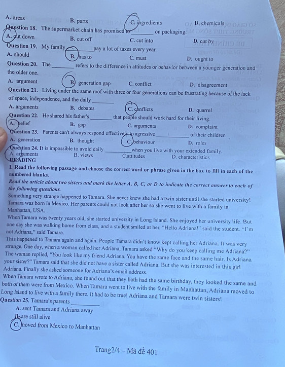 A. areas B. parts C. jngredients D. chemicals
Question 18. The supermarket chain has promised to _on packaging.
A. out down B. cut off C. cut into D. cut by
Question 19. My family_ pay a lot of taxes every year.
A. should B. has to C. must D. ought to
Question 20. The _refers to the difference in attitudes or behavior between a younger generation and
the older one.
A. argument Bgeneration gap C. conflict D. disagreement
Question 21. Living under the same roof with three or four generations can be frustrating because of the lack
of space, independence, and the daily
_
A. arguments B. debates C. conflicts D. quarrel
Question 22. He shared his father's_ that people should work hard for their living.
A. belief B. gap C. arguments D. complaint
Question 23. Parents can't always respond effectively to agressive _of their children
A. generation B. thought C behaviour D. roles
Question 24. It is impossible to avoid daily _when you live with your extended family.
A. arguments B. views C.attitudes D. characteristics
READING
I. Read the following passage and choose the correct word or phrase given in the box to fill in each of the
numbered blanks.
Read the article about two sisters and mark the letter A, B, C, or D to indicate the correct answer to each of
the following questions.
Something very strange happened to Tamara. She never knew she had a twin sister until she started university!
Tamara was born in Mexico. Her parents could not look after her so she went to live with a family in
Manhattan, USA.
When Tamara was twenty years old, she started university in Long Island. She enjoyed her university life. But
one day she was walking home from class, and a student smiled at her. “Hello Adriana!” said the student. “I’m
not Adriana,” said Tamara.
This happened to Tamara again and again. People Tamara didn’t know kept calling her Adriana. It was very
strange. One day, when a woman called her Adriana, Tamara asked “Why do you keep calling me Adriana?”
The woman replied, “You look like my friend Adriana. You have the same face and the same hair. Is Adriana
your sister?" Tamara said that she did not have a sister called Adriana. But she was interested in this girl
Adriana. Finally she asked someone for Adriana's email address.
When Tamara wrote to Adriana, she found out that they both had the same birthday, they looked the same and
both of them were from Mexico. When Tamara went to live with the family in Manhattan, Adriana moved to
_
Long Island to live with a family there. It had to be true! Adriana and Tamara were twin sisters!
Question 25. Tamara’s parents
A. sent Tamara and Adriana away
Boare still alive
C. moved from Mexico to Manhattan
Trang2/4 - Mã đề 401