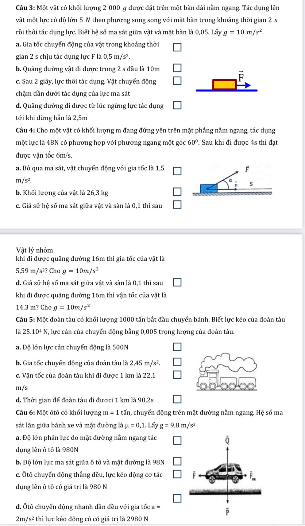 Một vật có khối lượng 2 000 g được đặt trên một bàn dài nằm ngang. Tác dụng lên
vật một lực có độ lớn 5 N theo phương song song với mặt bàn trong khoảng thời gian 2 s
trồi thôi tác dụng lực. Biết hệ số ma sát giữa vật và mặt bàn là 0,05. Lấy g=10m/s^2.
a. Gia tốc chuyển động của vật trong khoảng thời
gian 2 s chịu tác dụng lực F là 0,5m/s^2.
b. Quãng đường vật đi được trong 2 s đầu là 10m
c. Sau 2 giây, lực thôi tác dụng. Vật chuyển động
vector F
chậm dần dưới tác dụng của lực ma sát
d. Quãng đường đi được từ lúc ngừng lực tác dụng
tới khi dừng hẳn là 2,5m
Câu 4: Cho một vật có khối lượng m đang đứng yên trên mặt phẳng nằm ngang, tác dụng
một lực là 48N có phương hợp với phương ngang một góc 60°. Sau khi đi được 4s thì đạt
được vận tốc 6m/s.
a. Bỏ qua ma sát, vật chuyển động với gia tốc là 1,5
m /s^2.
b. Khối lượng của vật là 26,3 kg
c. Giả sử hệ số ma sát giữa vật và sàn là 0,1 thì sau
Vật lý nhóm
khi đi được quãng đường 16m thì gia tốc của vật là
5,59m/s^2? Cho g=10m/s^2
d. Giả sử hệ số ma sát giữa vật và sàn là 0,1 thì sau
khi đi được quãng đường 16m thì vận tốc của vật là
14,3 m? Cho g=10m/s^2
Câu 5: Một đoàn tàu có khối lượng 1000 tấn bắt đầu chuyển bánh. Biết lực kéo của đoàn tàu
là 25.10^4N , lực cản của chuyển động bằng 0,005 trọng lượng của đoàn tàu.
a. Độ lớn lực cản chuyển động là 500N
b. Gia tốc chuyển động của đoàn tàu là 2,45m/s^2.
c. Vận tốc của đoàn tàu khi đi được 1 km là 22,1
m/s
d. Thời gian để đoàn tàu đi đươci 1 km là 90,2s
Câu 6: Một ôtô có khối lượng m=1 tấn, chuyển động trên mặt đường nằm ngang. Hệ số ma
sát lăn giữa bánh xe và mặt đường là mu =0,1.. Lấy g=9,8m/s^2
a. Độ lớn phản lực do mặt đường nằm ngang tác
dụng lên ô tô là 980N
b. Độ lớn lực ma sát giữa ô tô và mặt đường là 98N
c. Ôtô chuyển động thẳng đều, lực kéo động cơ tác
dụng lên ô tô có giá trị là 980 N
d. Ôtô chuyển động nhanh dần đều với gia tốc a=
2m/ /s^2 thì lực kéo động có có giá trị là 2980 N